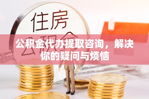 刚察公积金代办提取咨询，解决你的疑问与烦恼