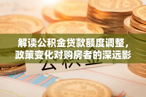 刚察解读公积金贷款额度调整，政策变化对购房者的深远影响