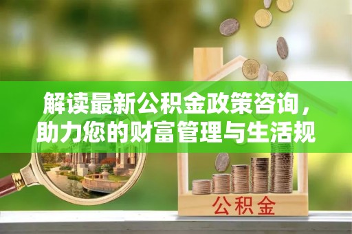 刚察解读最新公积金政策咨询，助力您的财富管理与生活规划