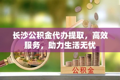 刚察长沙公积金代办提取，高效服务，助力生活无忧