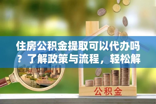 刚察住房公积金提取可以代办吗？了解政策与流程，轻松解决你的疑问
