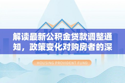 刚察解读最新公积金贷款调整通知，政策变化对购房者的深远影响