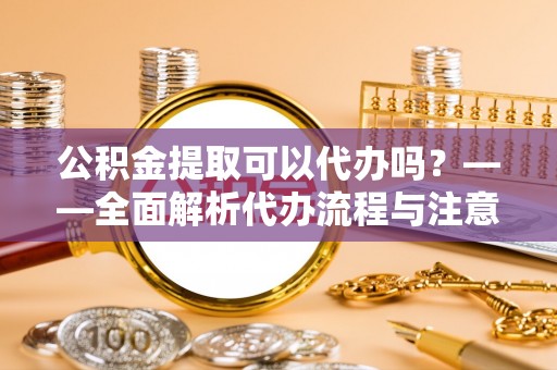 刚察公积金提取可以代办吗？——全面解析代办流程与注意事项